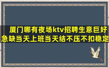 厦门哪有夜场ktv招聘生意巨好急缺当天上班当天结不压不扣稳定
